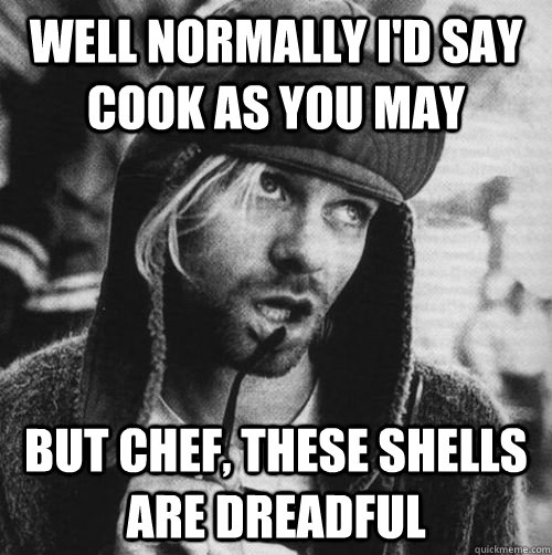 WELL NORMALLY I'D SAY COOK AS YOU MAY BUT CHEF, THESE SHELLS ARE DREADFUL - WELL NORMALLY I'D SAY COOK AS YOU MAY BUT CHEF, THESE SHELLS ARE DREADFUL  Chef Cobain