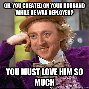 oh, you cheated on your husband while he was deployed? you MUST LOVE HIM SO MUCH  Condescending Wonka