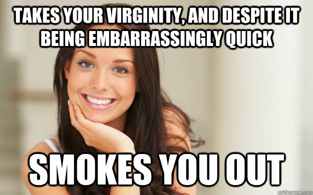 Takes your virginity, and despite it being embarrassingly quick Smokes you out  Good Girl Gina