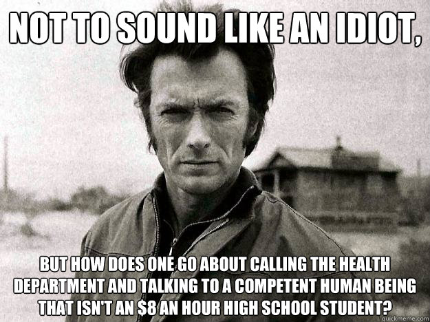 Not to sound like an idiot,  but how does one go about calling the health department and talking to a competent human being that isn't an $8 an hour high school student? - Not to sound like an idiot,  but how does one go about calling the health department and talking to a competent human being that isn't an $8 an hour high school student?  Clinteastwoodhealthdepartment