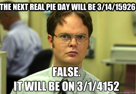 The next real pie day will be 3/14/15926 False.
It will be on 3/1/4152 - The next real pie day will be 3/14/15926 False.
It will be on 3/1/4152  Schrute