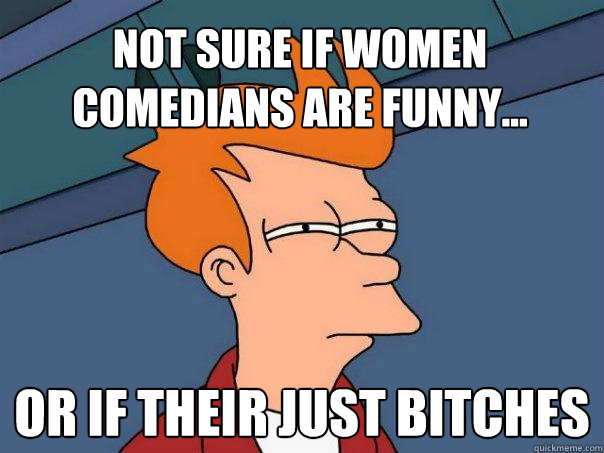 Not sure if women comedians are funny... Or if their just bitches  Futurama Fry