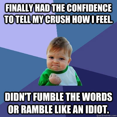 Finally had the confidence to tell my crush how I feel. Didn't fumble the words or ramble like an idiot.  Success Kid