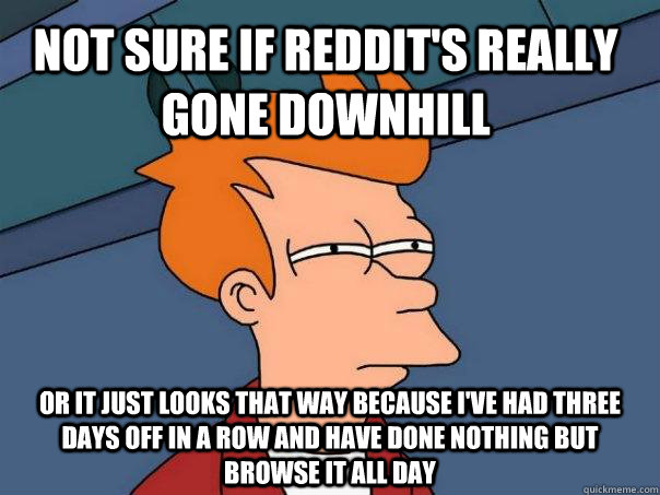 Not sure if Reddit's really gone downhill or it just looks that way because I've had three days off in a row and have done nothing but browse it all day  Futurama Fry