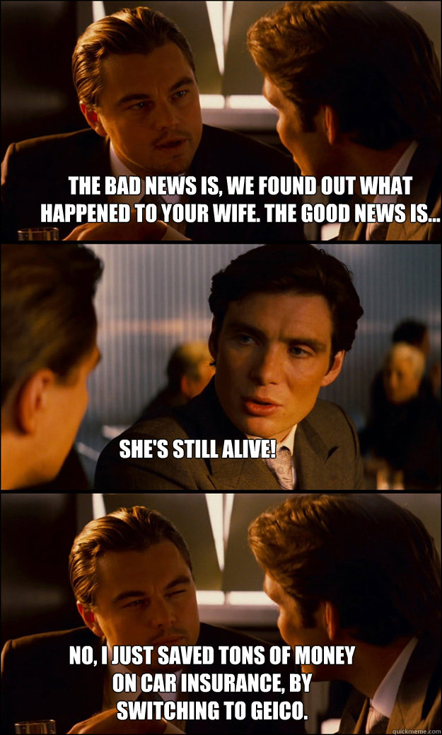 The bad news is, we found out what happened to your wife. The good news is... She's still alive! No, I just saved tons of money on car insurance, by switching to Geico.  