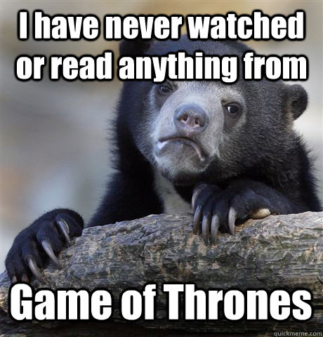 I have never watched or read anything from Game of Thrones  Confession Bear