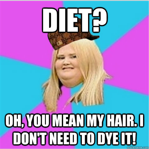 DIEt? oh, you mean my hair. i don't need to dye it!  scumbag fat girl