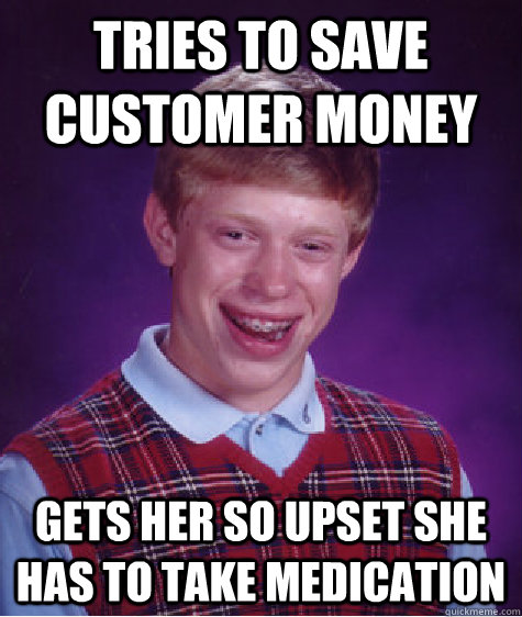 Tries to save customer money Gets her so upset she has to take medication  Bad Luck Brian