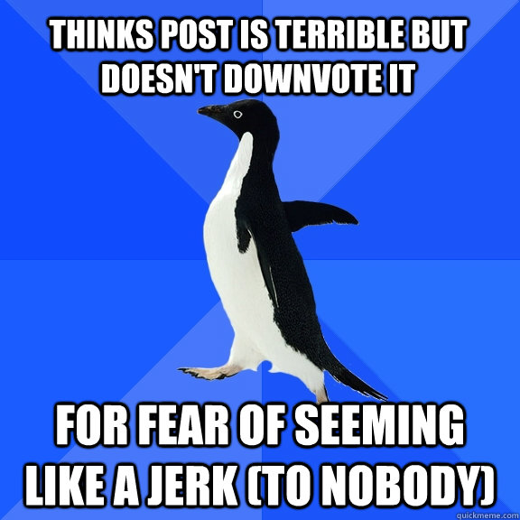 Thinks post is terrible but doesn't downvote it for fear of seeming like a jerk (to nobody)  Socially Awkward Penguin