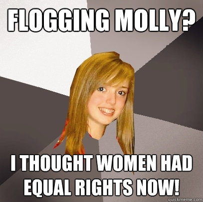 Flogging Molly? I thought women had equal rights now!  Musically Oblivious 8th Grader