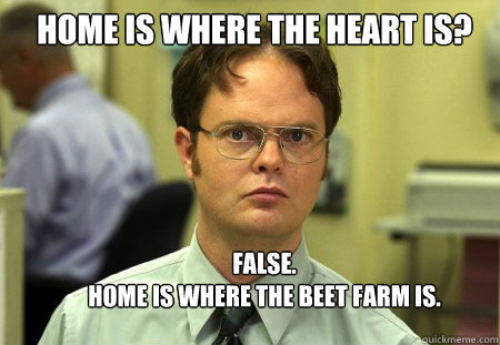 Home is where the heart is? FALSE.  
Home is where the Beet Farm is.  Schrute