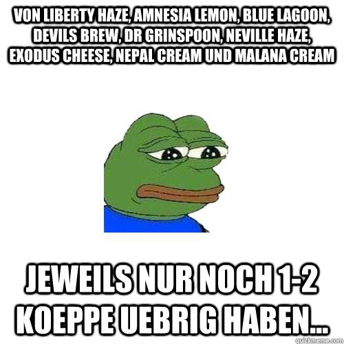 Von Liberty Haze, Amnesia Lemon, Blue Lagoon, Devils Brew, Dr Grinspoon, Neville Haze, Exodus Cheese, Nepal Cream und Malana Cream jeweils nur noch 1-2 koeppe uebrig haben...  Sad Frog