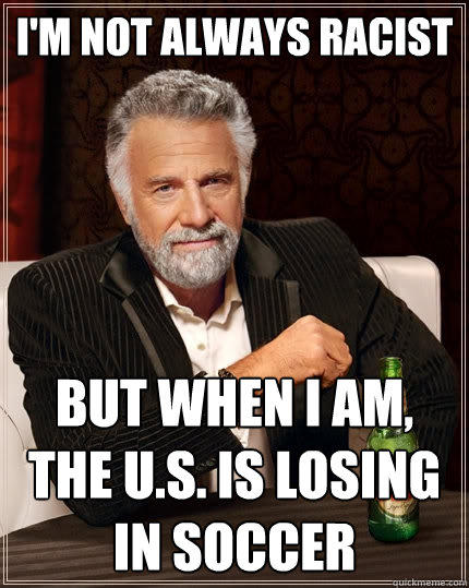 I'm not always racist But when I am, the U.S. is losing in soccer - I'm not always racist But when I am, the U.S. is losing in soccer  The Most Interesting Man In The World