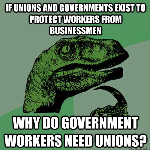 IF UNIONS AND GOVERNMENTS EXIST TO PROTECT WORKERS FROM BUSINESSMEN WHY DO GOVERNMENT WORKERS NEED UNIONS?  Philosoraptor