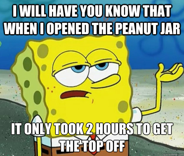 I Will have you know that when i opened the peanut jar it only took 2 hours to get the top off  Tough Spongebob