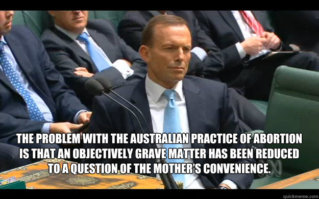 The problem with the Australian practice of abortion is that an objectively grave matter has been reduced to a question of the mother’s convenience.   Feminist Tony Abbott