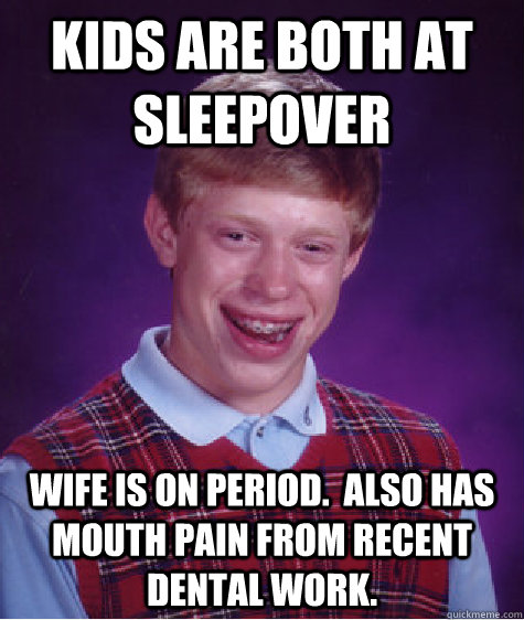 Kids are both at sleepover Wife is on period.  Also has mouth pain from recent dental work.  Bad Luck Brian