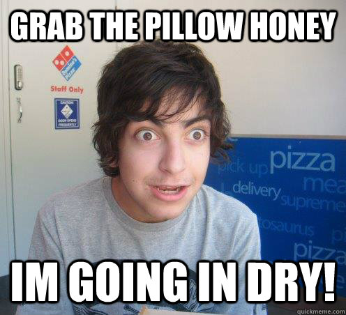 grab the pillow honey  im going in dry!  