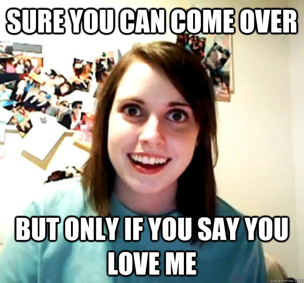 Sure You Can Come Over But Only If You Say You Love Me Overly Attached Girlfriend Quickmeme