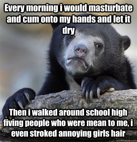 Every morning i would masturbate and cum onto my hands and let it dry Then i walked around school high fiving people who were mean to me, i even stroked annoying girls hair  Confession Bear