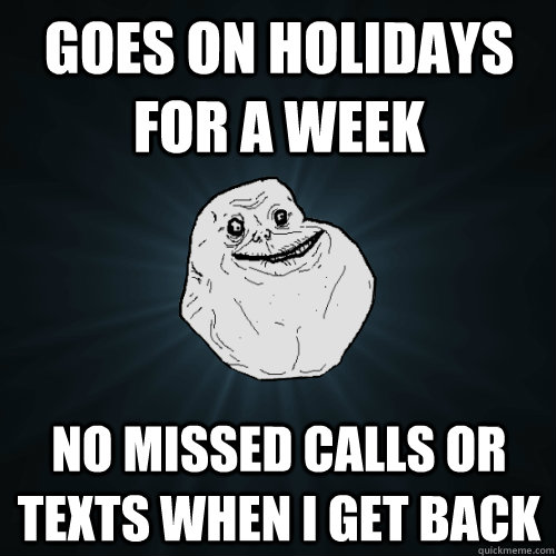 Goes on Holidays for a week No missed calls or texts when I get back  Forever Alone