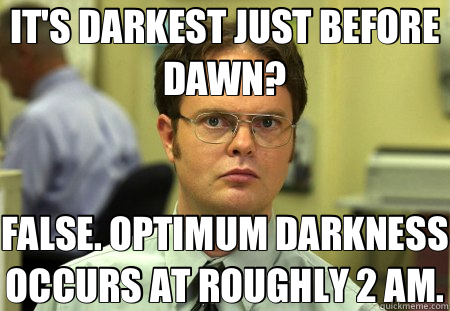 IT'S DARKEST JUST BEFORE DAWN? FALSE. OPTIMUM DARKNESS OCCURS AT ROUGHLY 2 AM. - IT'S DARKEST JUST BEFORE DAWN? FALSE. OPTIMUM DARKNESS OCCURS AT ROUGHLY 2 AM.  Schrute