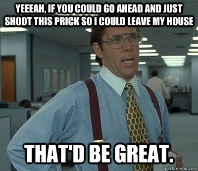 Yeeeah, If you could go ahead and just shoot this prick so i could leave my house That'd be great.  Bill lumberg