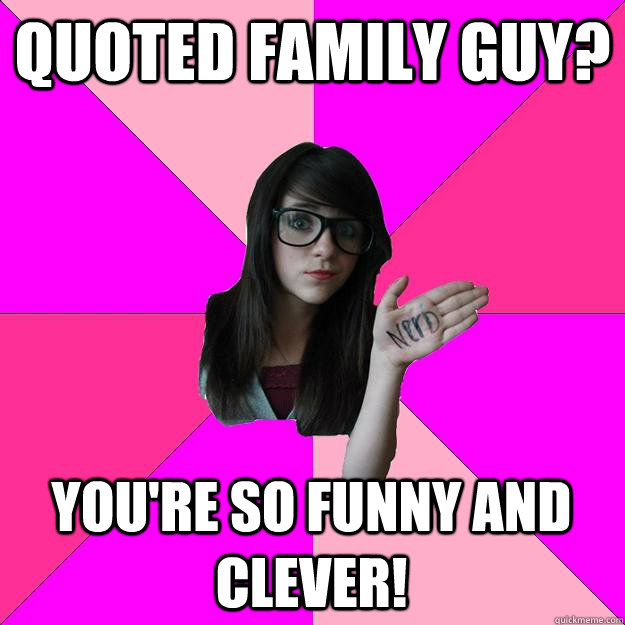 Quoted Family Guy? You're so funny and clever!  Idiot Nerd Girl