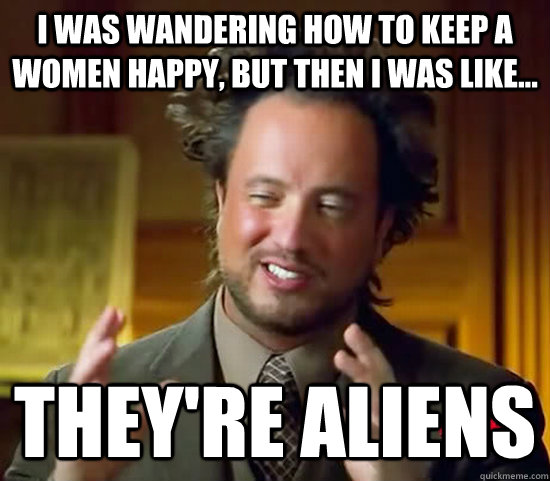 I was wandering how to keep a women happy, but then i was like... They're aliens  Ancient Aliens