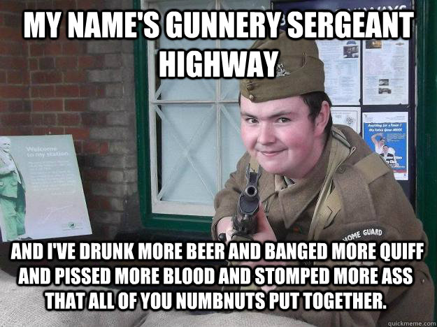 My name's Gunnery Sergeant Highway   and I've drunk more beer and banged more quiff and pissed more blood and stomped more ass that all of you numbnuts put together.    