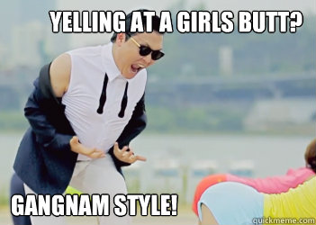 Yelling at a girls butt? Gangnam Style!  