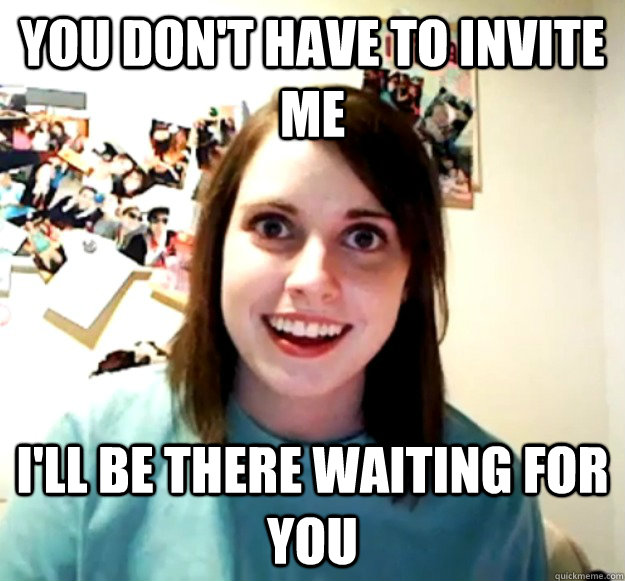 YOU DON'T HAVE TO INVITE ME I'LL BE THERE WAITING FOR YOU - YOU DON'T HAVE TO INVITE ME I'LL BE THERE WAITING FOR YOU  Overly Attached Girlfriend