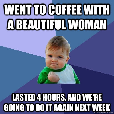 Went to coffee with a beautiful woman lasted 4 hours, and we're going to do it again next week  Success Kid