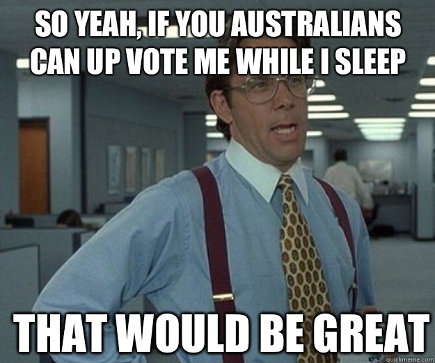 So yeah, if you Australians can up vote me while I sleep THAT WOULD BE GREAT  that would be great