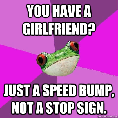 You have a girlfriend? Just a speed bump, not a stop sign. - You have a girlfriend? Just a speed bump, not a stop sign.  Foul Bachelorette Frog