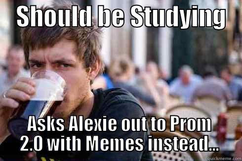    SHOULD BE STUDYING    ASKS ALEXIE OUT TO PROM 2.0 WITH MEMES INSTEAD... Lazy College Senior