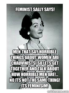 Men that say horrible 
things about women are 
chauvinists! So lets get 
together and talk about 
how horrible men are!... 
No its not the same thing! 
Its Feminisim! Feminist Sally Says! - Men that say horrible 
things about women are 
chauvinists! So lets get 
together and talk about 
how horrible men are!... 
No its not the same thing! 
Its Feminisim! Feminist Sally Says!  feminist