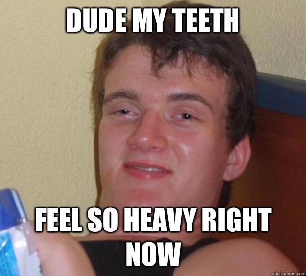 Dude my teeth feel so heavy right now  10 Guy