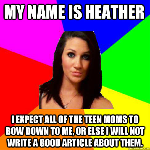 My name is heather I expect all of the teen moms to bow down to me, or else I will Not write a good article about them.  Heather