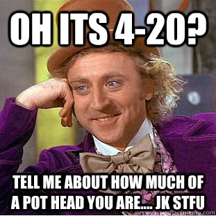 oh its 4-20? tell me about how much of a pot head you are.... jk stfu - oh its 4-20? tell me about how much of a pot head you are.... jk stfu  Condescending Wonka