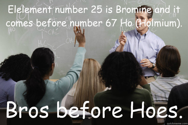 Elelement number 25 is Bromine and it comes before number 67 Ho (Holmium). Bros before Hoes.  