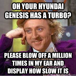 Oh your hyundai genesis has a turbo? please blow off a million times in my ear and display how slow it is  willy wonka