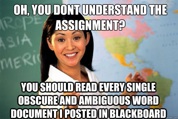 oh, you dont understand the assignment? you should read every single obscure and ambiguous word document i posted in blackboard  Unhelpful High School Teacher