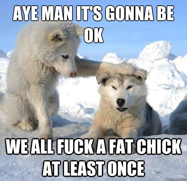 aye man it's gonna be ok
 we all fuck a fat chick at least once  Caring Husky