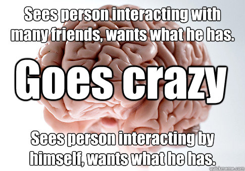 Sees person interacting with many friends, wants what he has. Sees person interacting by himself, wants what he has. Goes crazy  Scumbag Brain