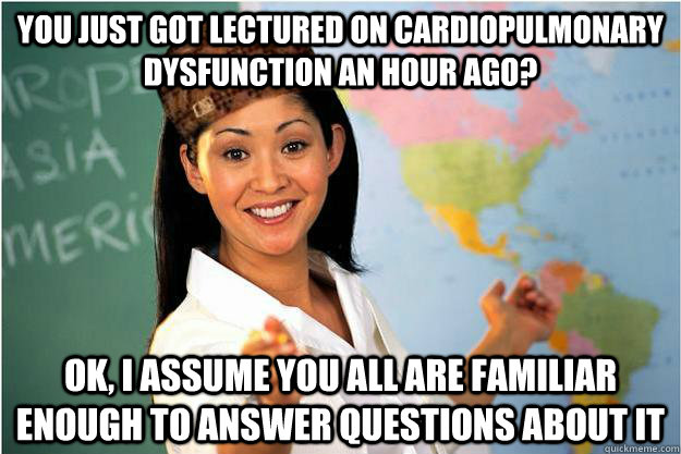 You just got lectured on cardiopulmonary dysfunction an hour ago? Ok, I assume you all are familiar enough to answer questions about it  Scumbag Teacher