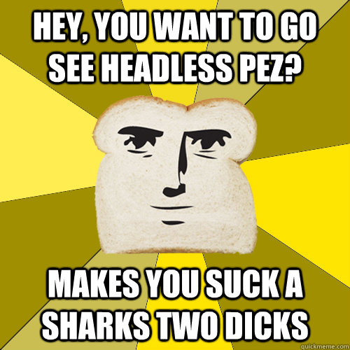 Hey, you want to go see Headless Pez? makes you suck a sharks two dicks  Breadfriend