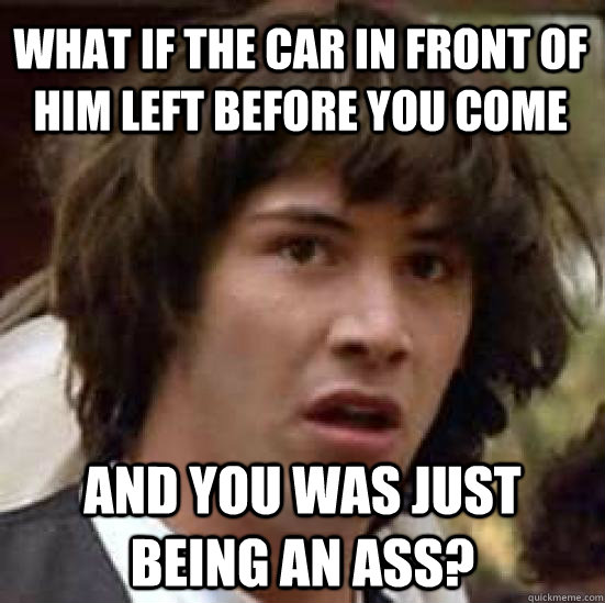 What if the car in front of him left before you come and you was just being an ass?  conspiracy keanu