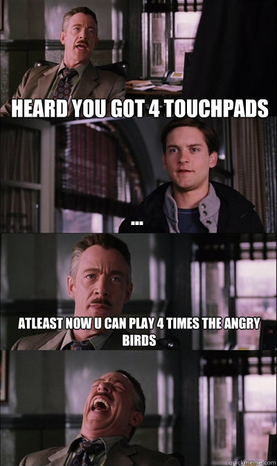 heard you got 4 touchpads ... atleast now u can play 4 times the angry birds   JJ Jameson