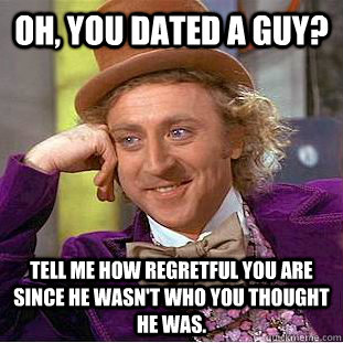 Oh, you dated a guy? Tell me how regretful you are since he wasn't who you thought he was.  Condescending Wonka